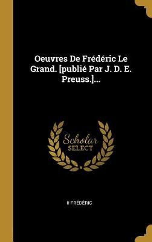 Oeuvres De Frédéric Le Grand. [publié Par J. D. E. Preuss.]...