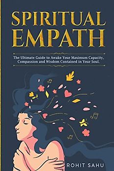 Spiritual Empath: The Ultimate Guide To Awake Your Maximum Capacity And Have That Power, Compassion, And Wisdom Contained In Your Soul