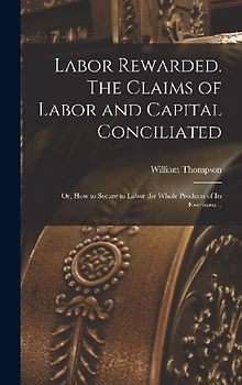 Labor Rewarded. The Claims of Labor and Capital Conciliated; or, How to Secure to Labor the Whole Products of its Exertions ..