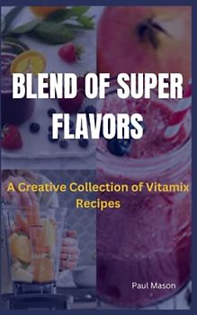 BLEND OF SUPER FLAVORS: A Creative Collection of Vitamix Recipes