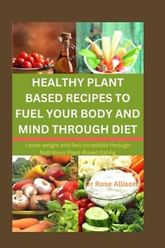 HEALTHY PLANT-BASED RECIPES TO FUEL YOUR BODY AND MIND THROUGH DIET: Lose Weight and Feel Incredible Through Nutritious Plant-Based Eating