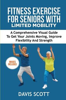 Fitness Exercise For Seniors with Limited Mobility: A Comprehensive Visual Guide to Get Your Joints Moving, Improve Flexibility and Strength.