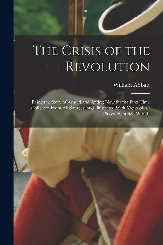 The Crisis of the Revolution: Being the Story of Arnold and André now for the First Time Collected From all Sources, and Illustrated With Views of a