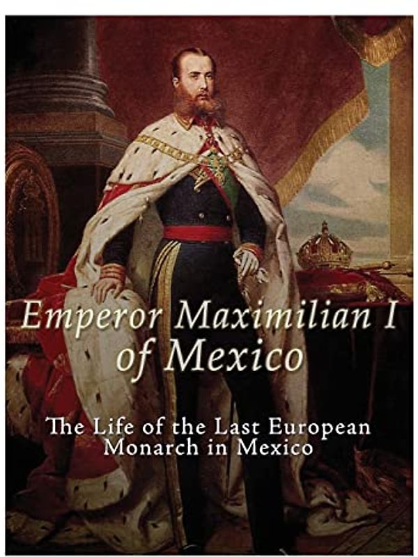 Emperor Maximilian I of Mexico: The Life of the Last European Monarch in Mexico