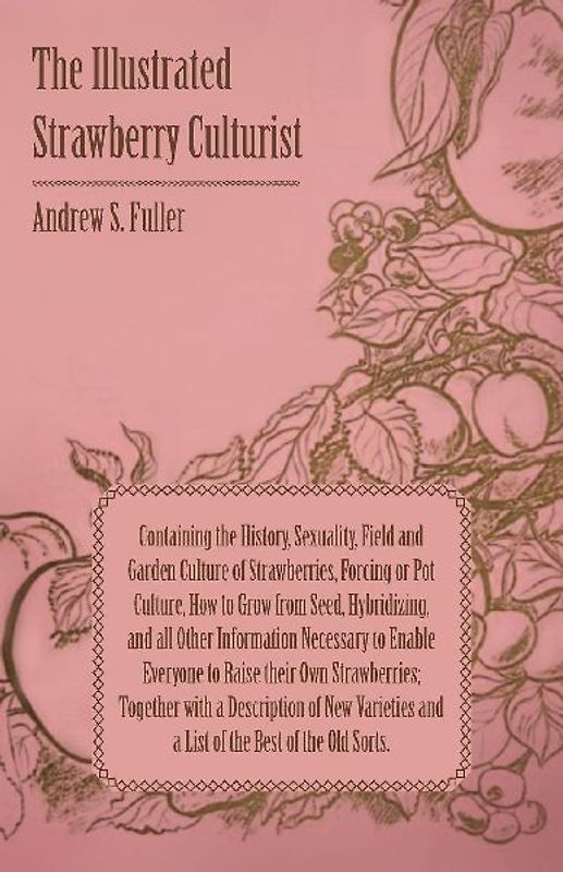 The Illustrated Strawberry Culturist - Containing the History, Sexuality, Field and Garden Culture of Strawberries, Forcing or Pot Culture, How to Grow from Seed, Hybridizing, and all Other Information Necessary to Enable Everyone to Raise their Own Straw