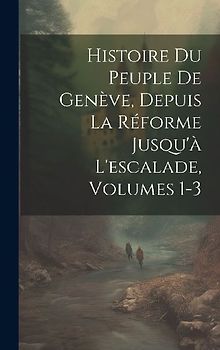 Histoire Du Peuple De Genève, Depuis La Réforme Jusqu'à L'escalade, Volumes 1-3