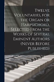 Twelve Voluntaries, for the Organ or Harpsichord, Selected From the Works of Several Eminent Authors (never Before Published)