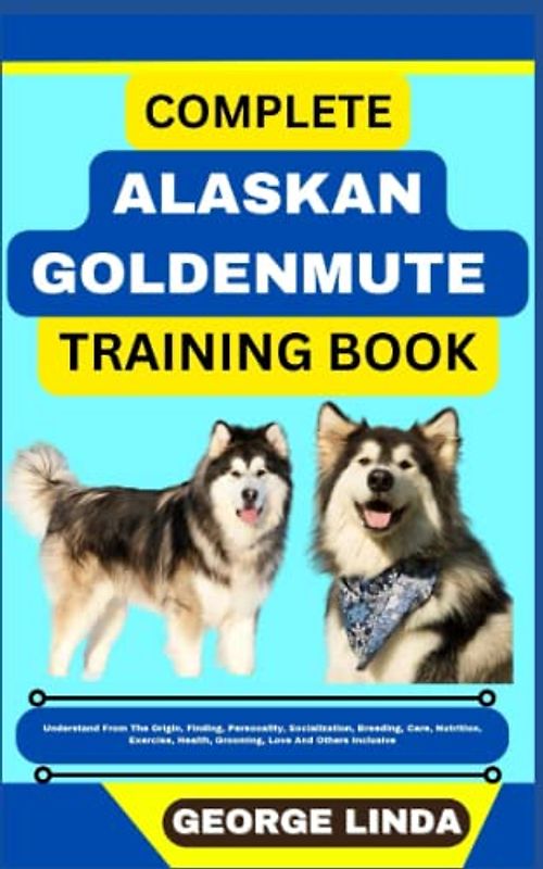 COMPLETE ALASKAN GOLDENMUTE TRAINING BOOK: Understand From The Origin, Finding, Personality, Socialization, Breeding, Care, Nutrition, Exercise, Health, Grooming, Love And Others Inclusive