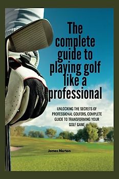 The Complete Guide to Playing Golf Like a Professional: Unlocking the Secrets of Professional Golfers, The Complete Guide to Transforming Your Golf Game