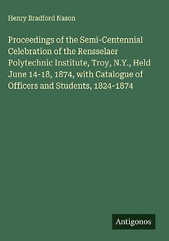 Proceedings of the Semi-Centennial Celebration of the Rensselaer Polytechnic Institute, Troy, N.Y., Held June 14-18, 1874, with Catalogue of Officers and Students, 1824-1874