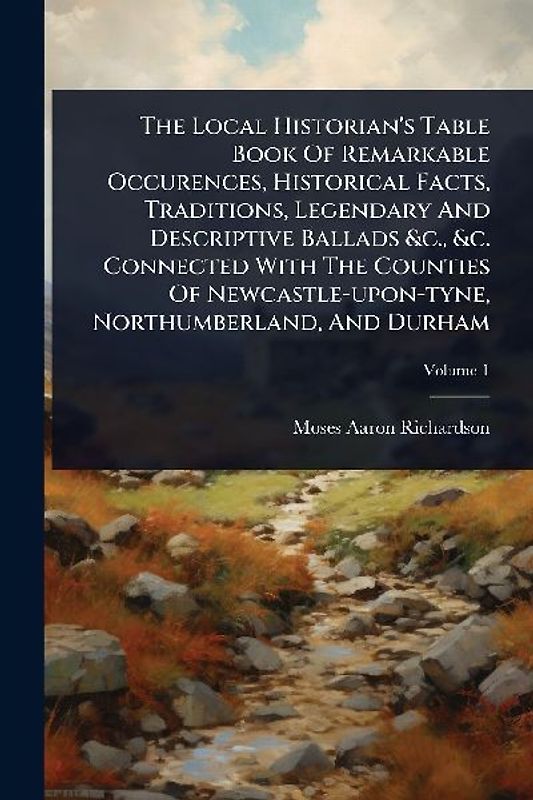 The Local Historian's Table Book Of Remarkable Occurences, Historical Facts, Traditions, Legendary And Descriptive Ballads &c., &c. Connected With The Counties Of Newcastle-upon-tyne, Northumberland, And Durham
