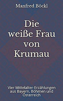 Die weiße Frau von Krumau: Vier Mittelalter-Erzählungen aus Bayern, Böhmen und Österreich