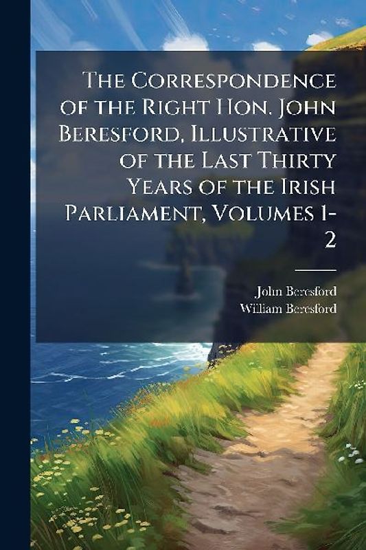 The Correspondence of the Right Hon. John Beresford, Illustrative of the Last Thirty Years of the Irish Parliament, Volumes 1-2