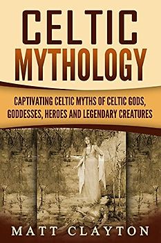 Celtic Mythology: Captivating Celtic Myths of Celtic Gods, Goddesses, Heroes and Legendary Creatures