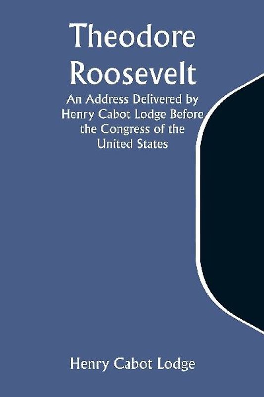 Theodore Roosevelt An Address Delivered by Henry Cabot Lodge Before the Congress of the United States
