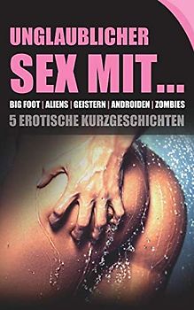 Unglaublicher Sex mit... BIG FOOT | ALIENS | GEISTERN | ANDROIDEN | ZOMBIES | 5 erotische Kurzgeschichten: Prickelnde Erotik für Frauen und Männer ab 18 Jahren