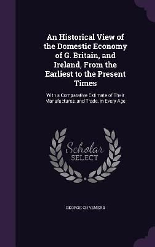 An Historical View of the Domestic Economy of G. Britain, and Ireland, From the Earliest to the Present Times