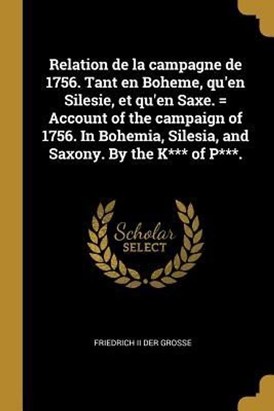 Relation de la campagne de 1756. Tant en Boheme, qu'en Silesie, et qu'en Saxe. = Account of the campaign of 1756. In Bohemia, Silesia, and Saxony. By the K*** of P***.
