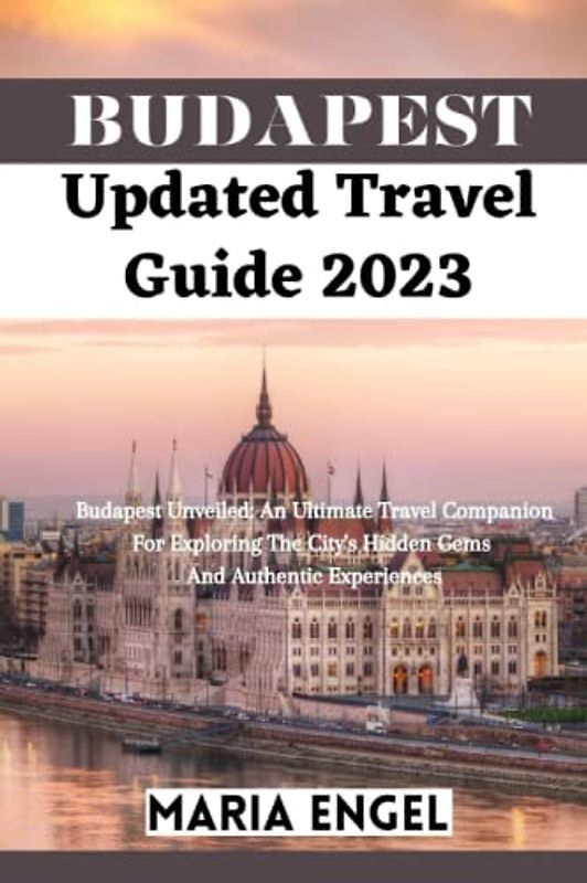 Budapest Updated Travel Guide 2023: Budapest Unveiled: An Ultimate Travel Companion For Exploring The City's Hidden Gems And Authentic Experiences