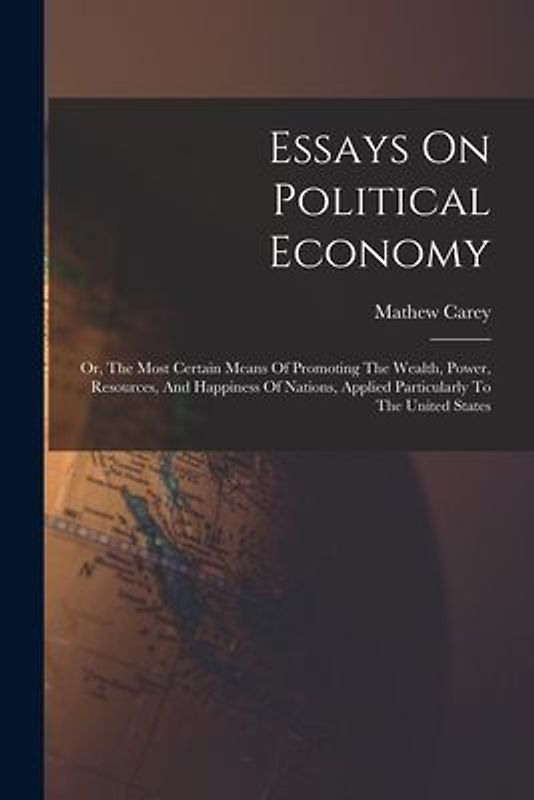 Essays On Political Economy: Or, The Most Certain Means Of Promoting The Wealth, Power, Resources, And Happiness Of Nations, Applied Particularly T
