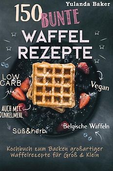 150 bunte Waffel Rezepte: Low Carb, Vegan, auch mit Dinkelmehl, Belgische Waffeln, süß &amp; herb Kochbuch zum Backen großartiger Waffelrezepte für Groß &amp; Klein