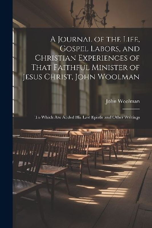 A Journal of the Life, Gospel Labors, and Christian Experiences of That Faithful Minister of Jesus Christ, John Woolman: To Which Are Added His Last E