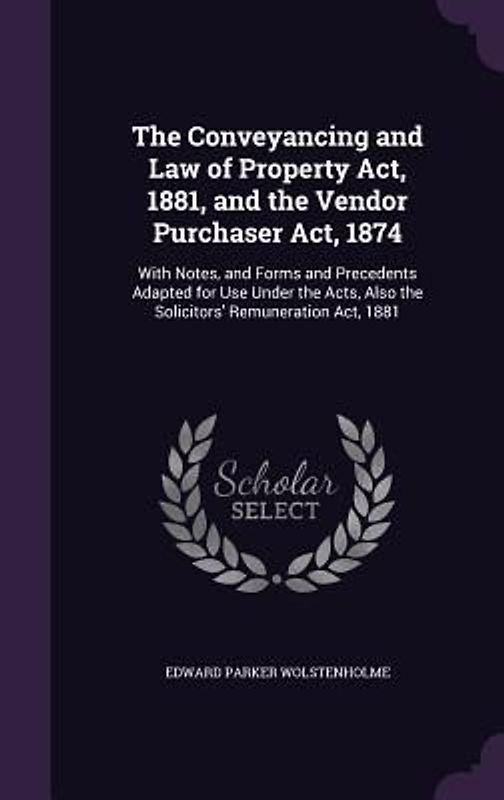The Conveyancing and Law of Property Act, 1881, and the Vendor Purchaser Act, 1874: With Notes, and Forms and Precedents Adapted for Use Under the Act