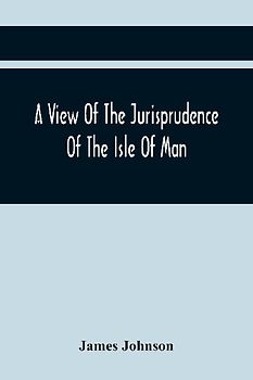 A View Of The Jurisprudence Of The Isle Of Man, With The History Of Its Ancient Constitution, Legislative Government, And Extraordinary Privileges, Together With The Practice Of The Courts, &C