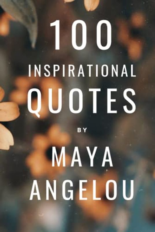 100 Inspirational Quotes By Maya Angelou: A Boost Of Wisdom And Inspiration From The Legendary Poet
