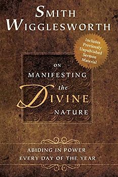 Smith Wigglesworth on Manifesting the Divine Nature: Abiding in Power: Abiding in Power Every Day of the Year