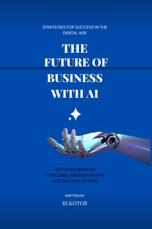 The Future of Business with AI : Strategies for Success in the Digital Age: Use Cases, Benefits, Concerns, Implementation, and Success Stories, A Comprehensive Guide for Business Owners (Guide books)
