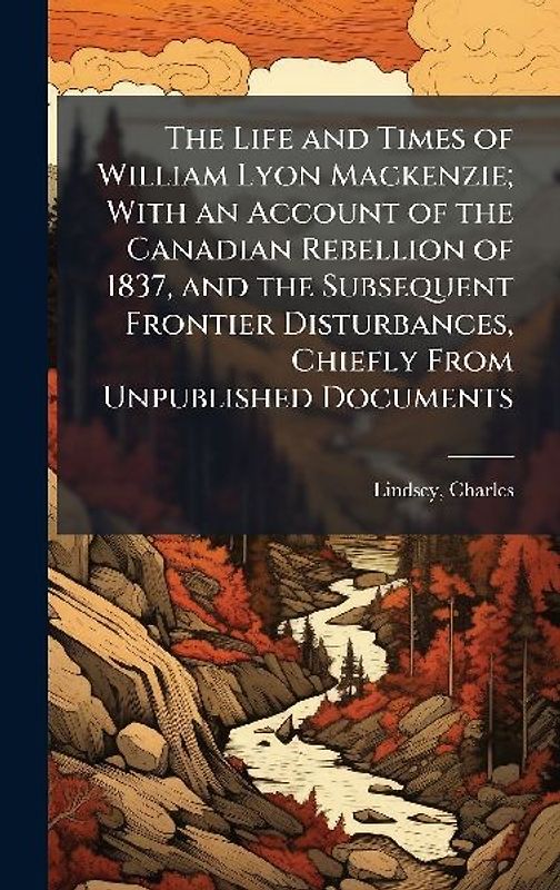 The Life and Times of William Lyon Mackenzie; With an Account of the Canadian Rebellion of 1837, and the Subsequent Frontier Disturbances, Chiefly From Unpublished Documents
