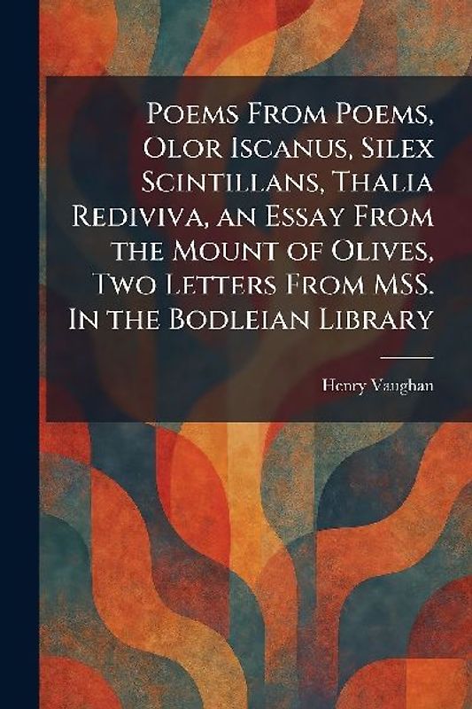 Poems From Poems, Olor Iscanus, Silex Scintillans, Thalia Rediviva, an Essay From the Mount of Olives, Two Letters From MSS. In the Bodleian Library