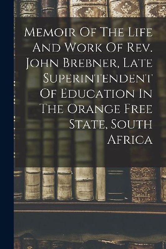 Memoir Of The Life And Work Of Rev. John Brebner, Late Superintendent Of Education In The Orange Free State, South Africa