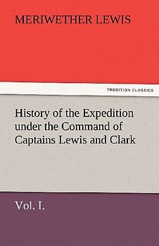 History of the Expedition under the Command of Captains Lewis and Clark, Vol. I. To the Sources of the Missouri, Thence Across the Rocky Mountains and Down the River Columbia to the Pacific Ocean. Performed During the Years 1804-5-6.