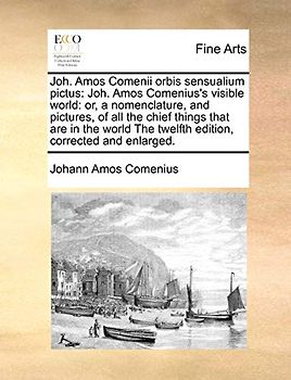 Joh. Amos Comenii Orbis Sensualium Pictus: Joh. Amos Comenius's Visible World: Or, a Nomenclature, and Pictures, of All the Chief Things That Are in ... the Twelfth Edition, Corrected and Enlarged.
