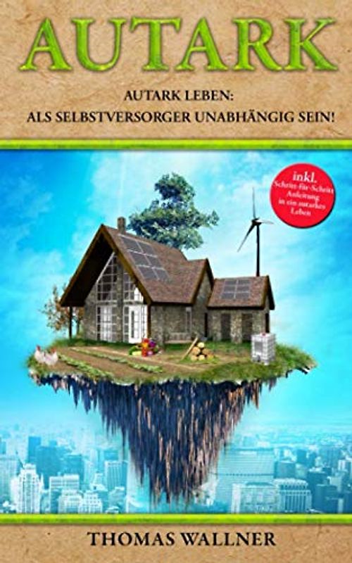 Autark: Autark leben: Als Selbstversorger unabhängig sein! Mit Autarkie in ein erfülltes Leben