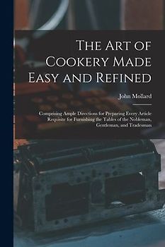 The Art of Cookery Made Easy and Refined: Comprising Ample Directions for Preparing Every Article Requisite for Furnishing the Tables of the Nobleman,