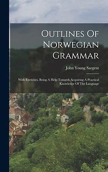 Outlines Of Norwegian Grammar: With Exercises, Being A Help Towards Acquiring A Practical Knowledge Of The Language