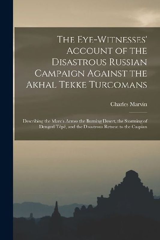 The Eye-Witnesses' Account of the Disastrous Russian Campaign Against the Akhal Tekke Turcomans: Describing the March Across the Burning Desert, the S