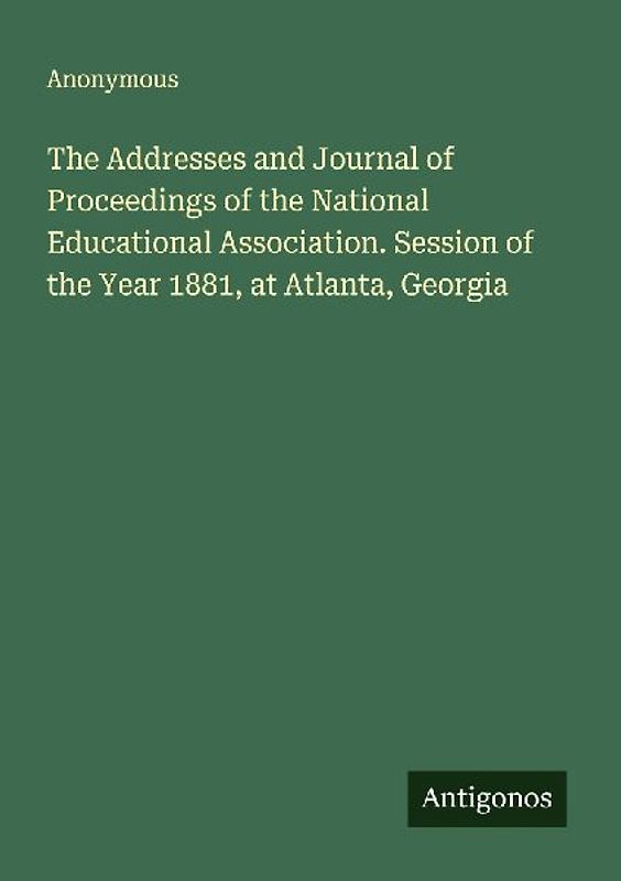 The Addresses and Journal of Proceedings of the National Educational Association. Session of the Year 1881, at Atlanta, Georgia