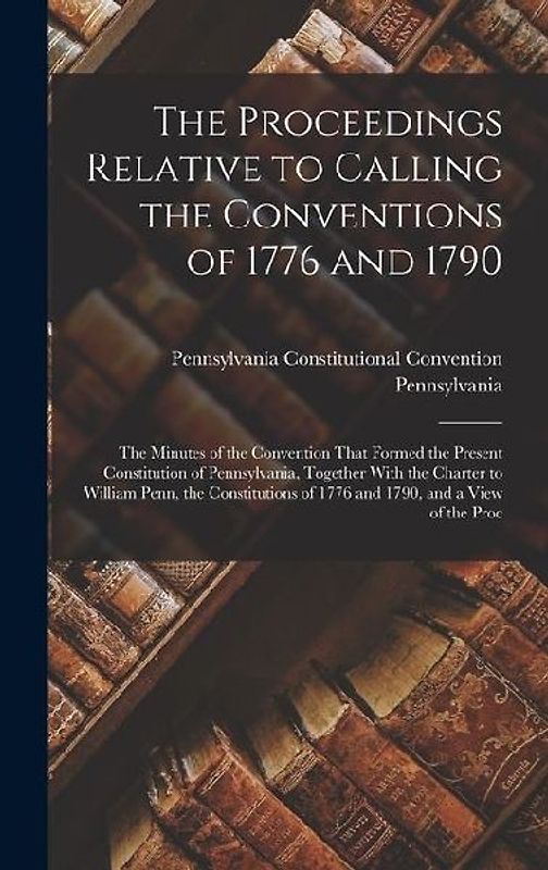 The Proceedings Relative to Calling the Conventions of 1776 and 1790: The Minutes of the Convention That Formed the Present Constitution of Pennsylvan