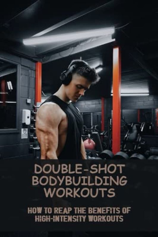 Double-Shot Bodybuilding Workouts: How To Reap The Benefits Of High-Intensity Workouts