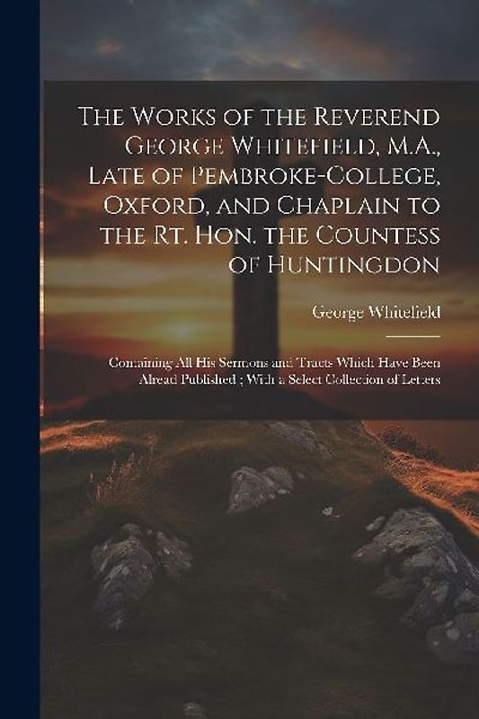 The Works of the Reverend George Whitefield, M.A., Late of Pembroke-College, Oxford, and Chaplain to the Rt. Hon. the Countess of Huntingdon: Containi