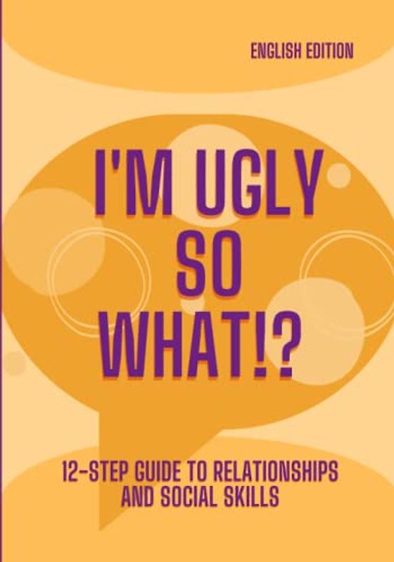 I'M UGLY SO WHAT!?, 12-STEP GUIDE TO RELATIONSHIPS AND SOCIAL SKILLS (English Edition)