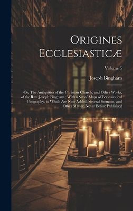 Origines Ecclesiasticæ: Or, The Antiquities of the Christian Church, and Other Works, of the Rev. Joseph Bingham; With a set of Maps of Eccles