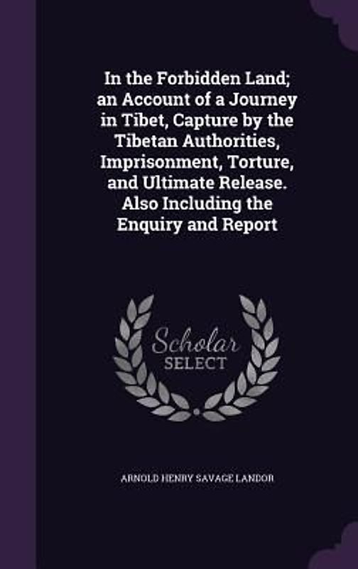 In the Forbidden Land; an Account of a Journey in Tibet, Capture by the Tibetan Authorities, Imprisonment, Torture, and Ultimate Release. Also Including the Enquiry and Report