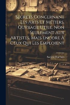 Secrets Concernant Les Arts Et Métiers. Ouvrage Utile, Non Seulement Aux Artistes, Mais Encore À Ceux Qui Les Emploient