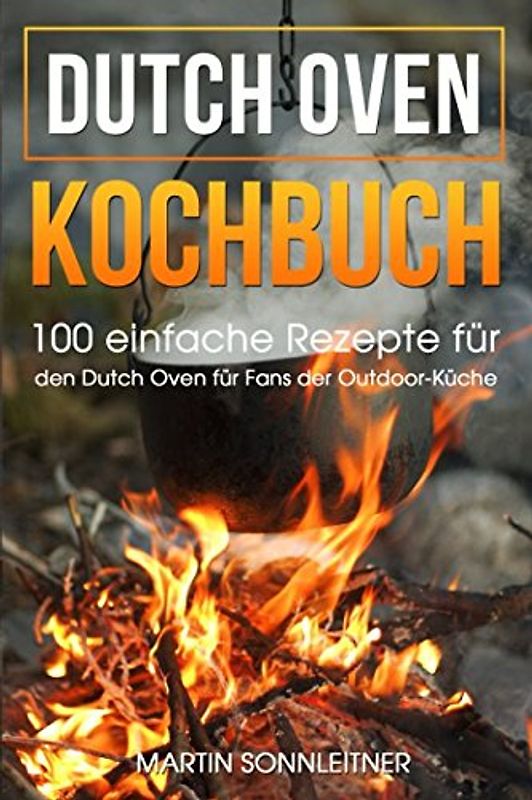 Dutch Oven: 100 Einfache Rezepte für den Dutch Oven für Fans der Outdoor Küche