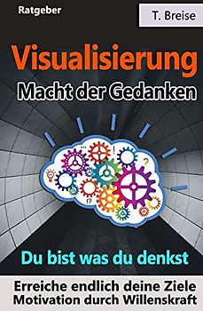 Visualisierung - Macht der Gedanken: Du bist was du denkst! Erreiche endlich deine Ziele! Motivation durch Willenskraft
